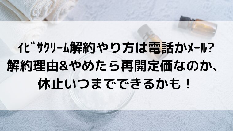 ｲﾋﾞｻｸﾘｰﾑ解約やり方は電話かﾒｰﾙ?解約理由&やめたら再開定価なのか、休止いつまでできるかも！