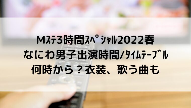 Mステ/ミュージックステーション3時間スペシャル2022春なにわ男子出演時間/タイムテーブル何時から?衣装、歌う曲も