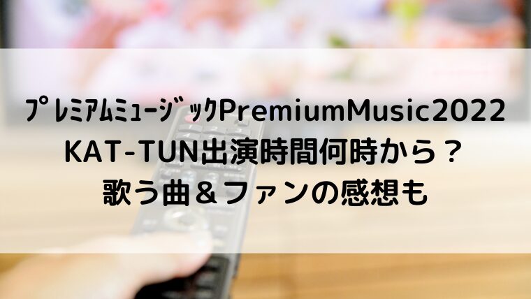 ﾌﾟﾚﾐｱﾑﾐｭｰｼﾞｯｸPremiumMusic2022KAT-TUN出演時間何時から？歌う曲＆ファンの感想も