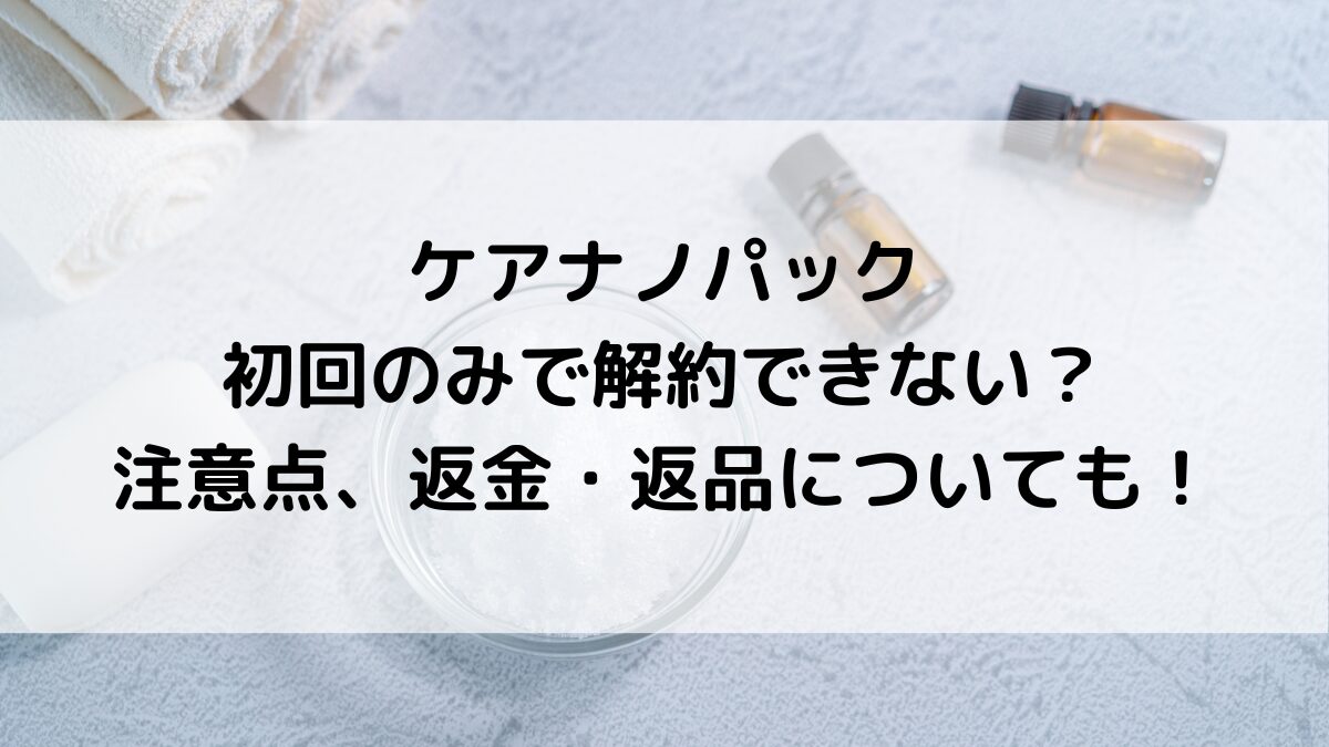 ケアナノパックは初回のみで解約できない?注意点、返金・返品についても!
