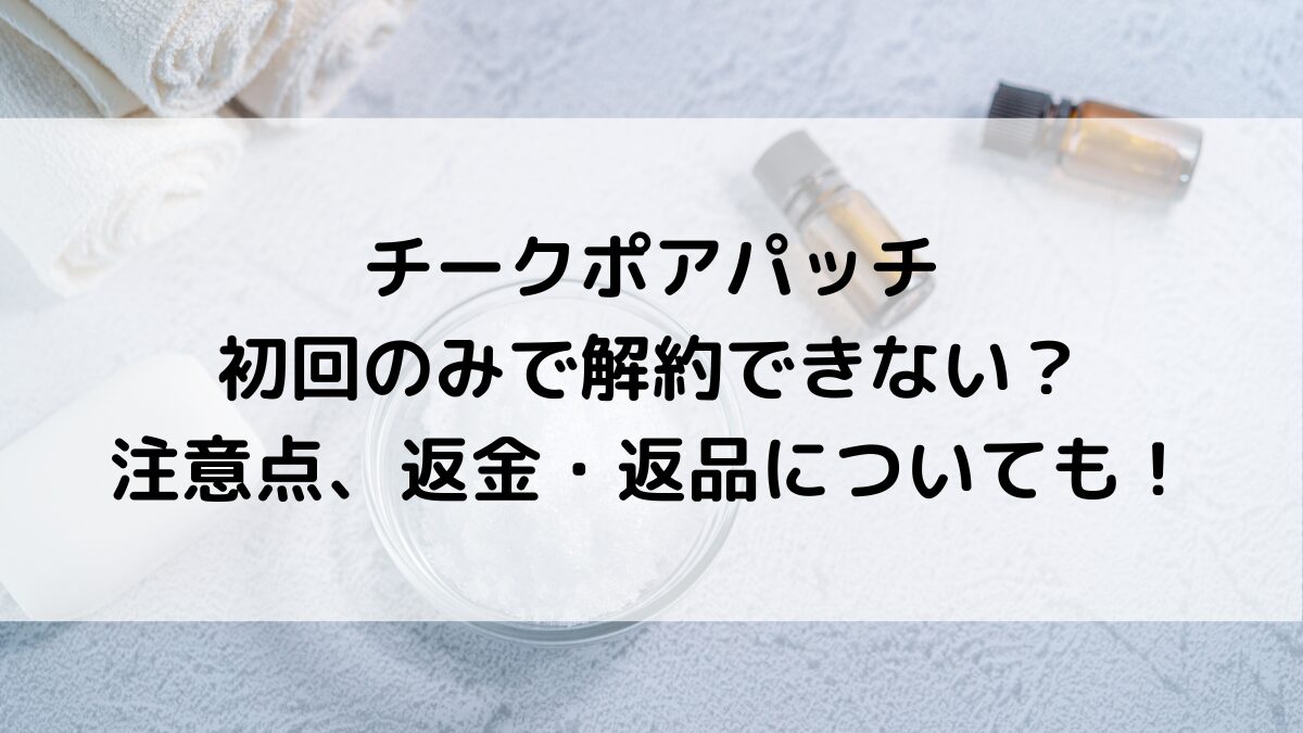 チークポアパッチは初回のみで解約できない？注意点、返金・返品についても！