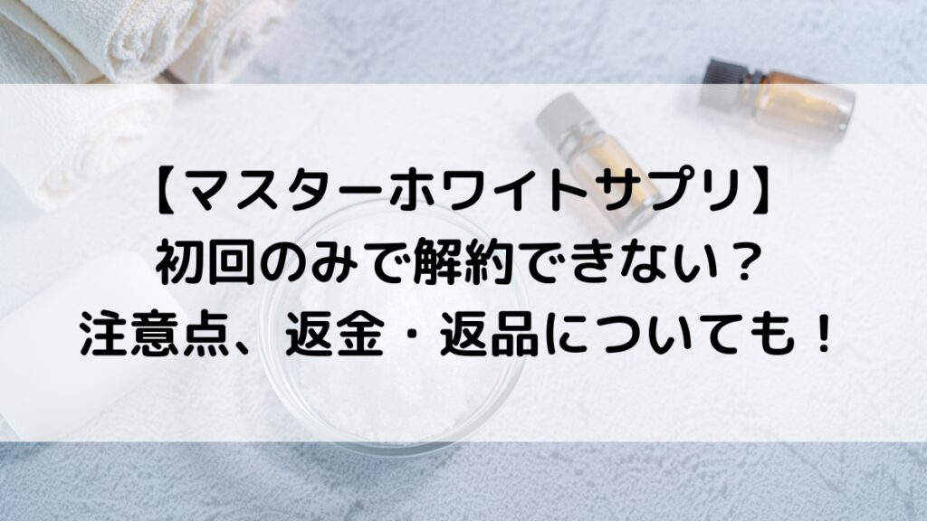 マスターホワイトサプリは初回のみで解約できない？注意点、返金・返品についても！