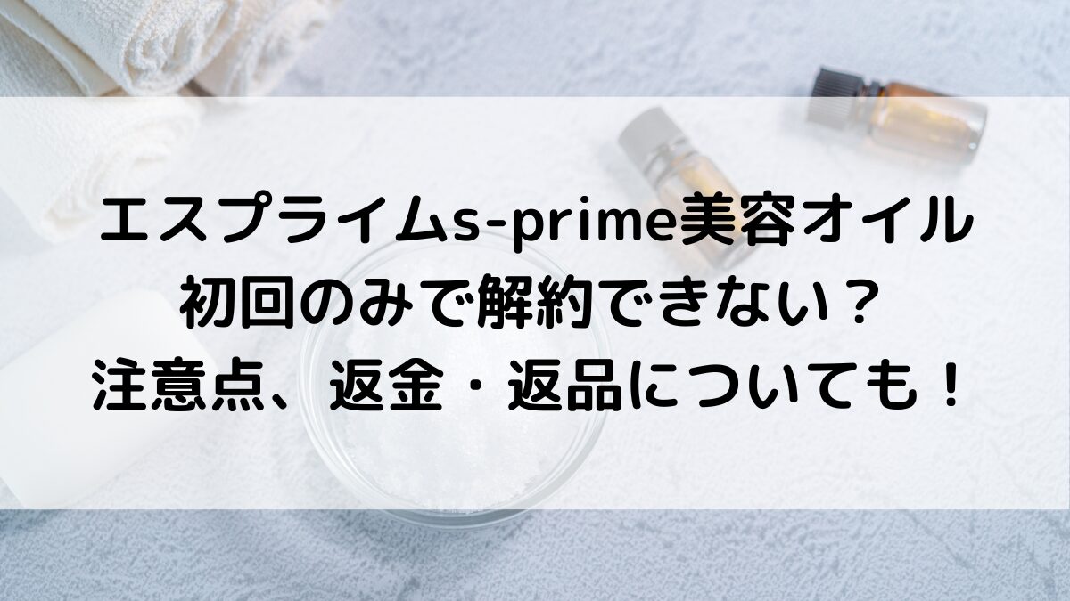 エスプライムs-prime美容オイルは初回のみで解約できない?注意点、返金・返品についても!