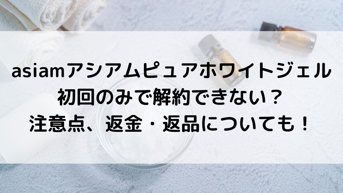 asiamアシアムピュアホワイトジェルは初回のみで解約できない？注意点、返金・返品についても！