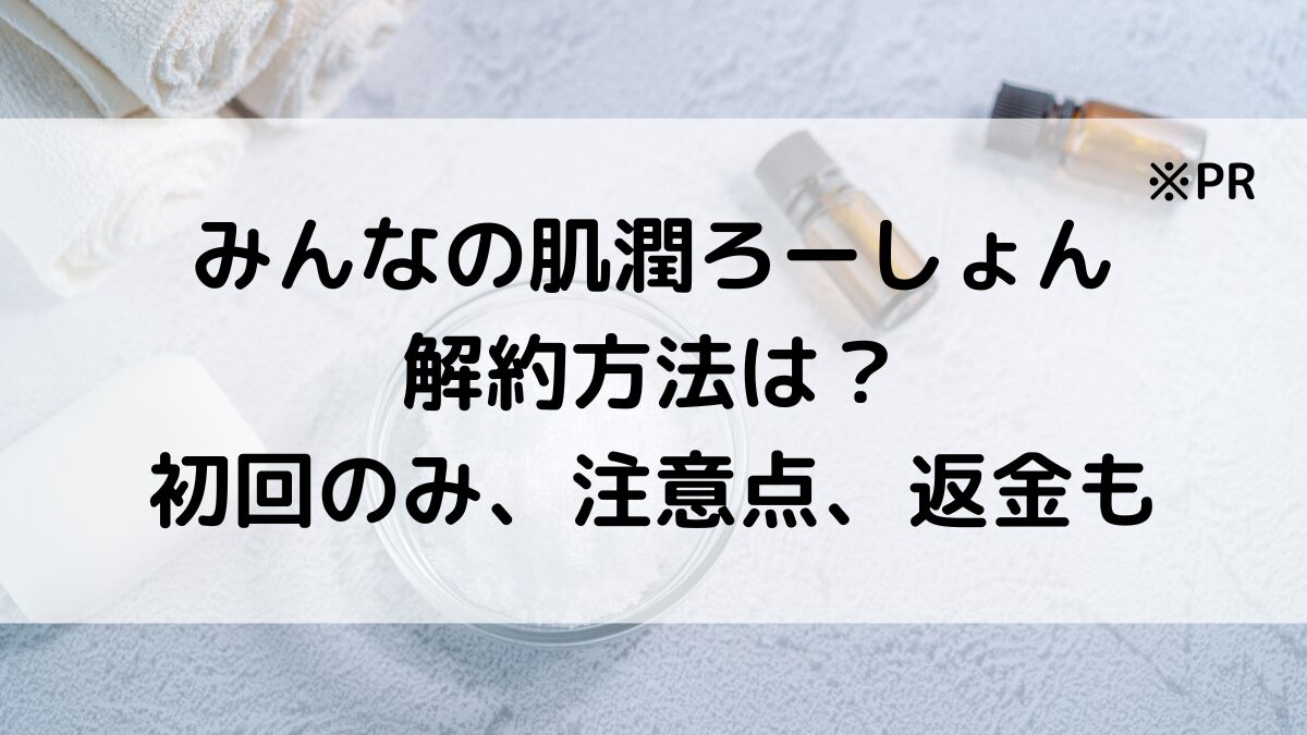 みんなの肌潤ろーしょんの解約方法は？初回のみ、注意点、返金・返品についても！