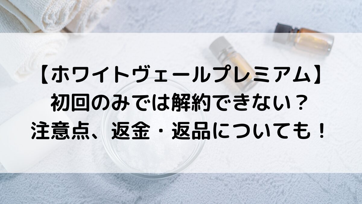 ホワイトヴェールプレミアムは初回のみでは解約できない？注意点、返金・返品についても！