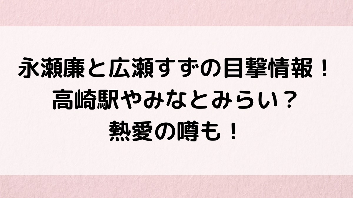 永瀬廉と広瀬すずの目撃情報!高崎駅やみなとみらい?熱愛の噂も!
