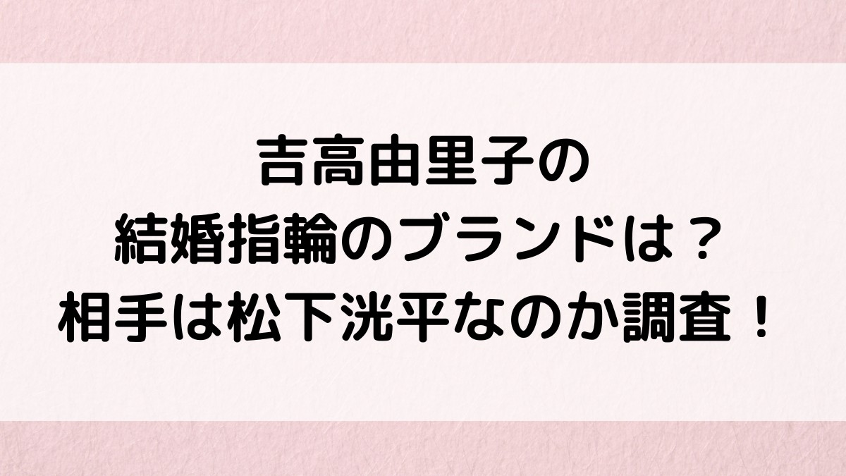 吉高由里子の結婚指輪のブランドは？相手は松下洸平なのか調査！