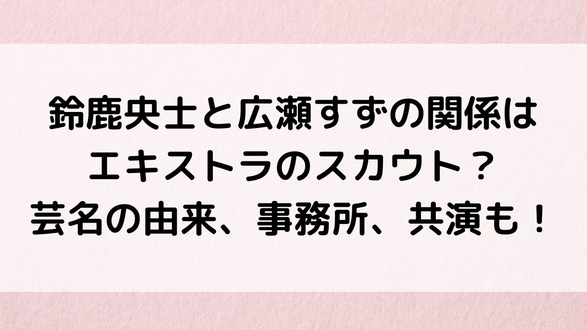 鈴鹿央士と広瀬すずの関係はエキストラのスカウト？芸名の由来、事務所、共演も！