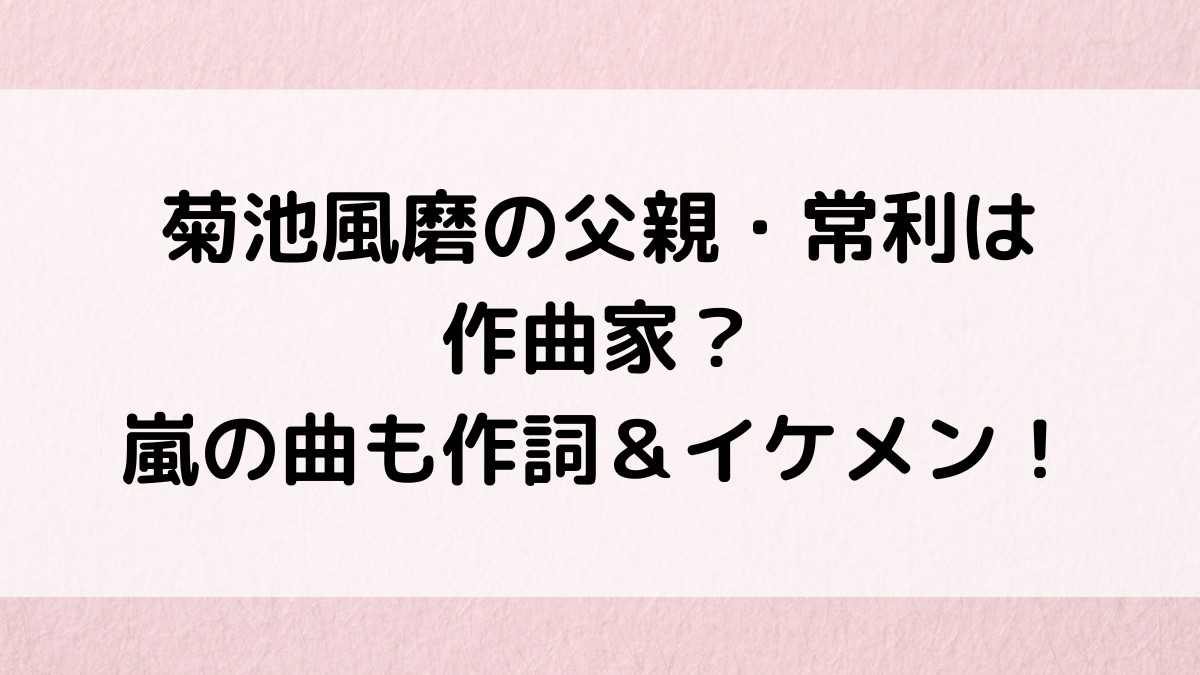 菊池風磨の父親・常利は作曲家が職業？嵐の曲も作詞＆イケメン画像も！