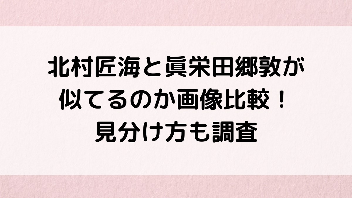 北村匠海と眞栄田郷敦が似てる？画像比較、見分け方、他にもそっくり芸能人が！