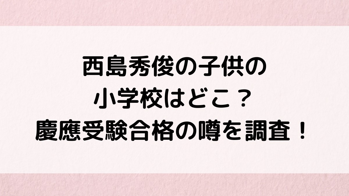 西島秀俊の子供の小学校はどこ？慶應受験合格の噂、長男の同級生も調査！