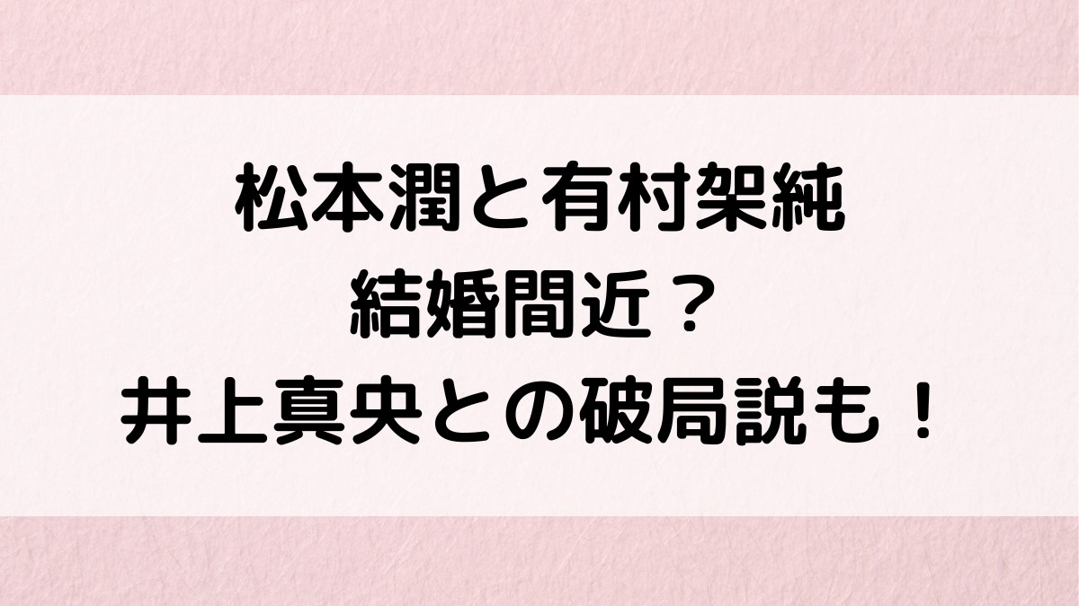 松本潤と有村架純が結婚間近で熱愛中？映画ナラタージュがきっかけなのか、井上真央と破局説も調査！