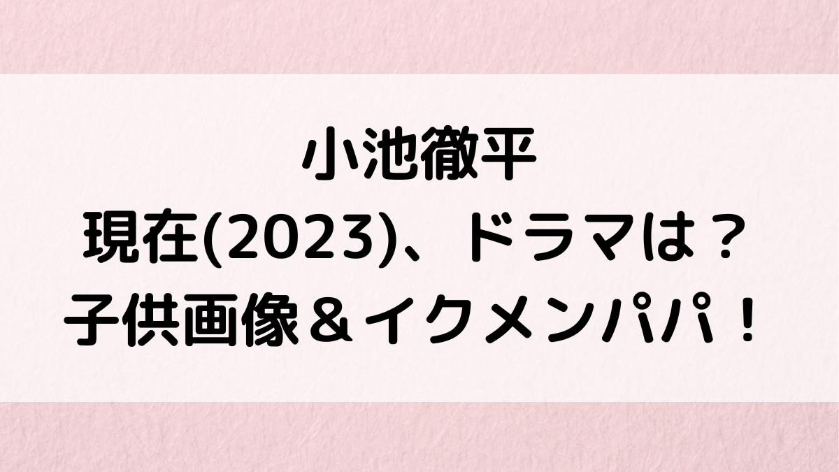 小池徹平の現在/2023年出演ﾄﾞﾗﾏは？嫁・永夏子との子供画像、ｲｸﾒﾝｴﾋﾟｿｰﾄﾞ、年齢、名前、性別