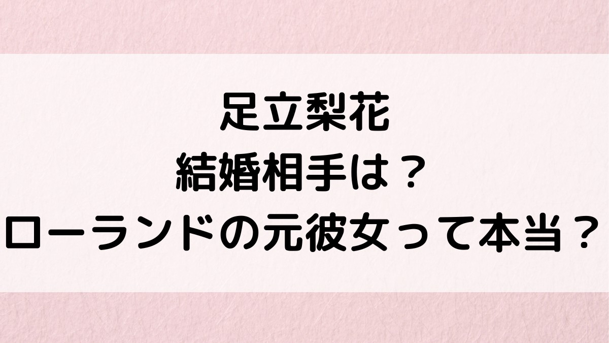 足立梨花の結婚相手/旦那、ローランドの元彼女って本当？塩野瑛久との可能性、歴代彼氏、好きなタイプ