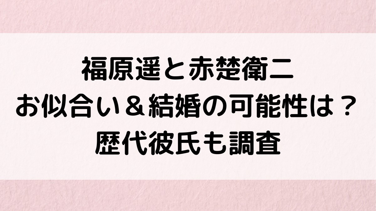 福原遥と赤楚衛二のお似合い画像、熱愛/結婚の可能性は?歴代彼氏、好きなタイプも調査!