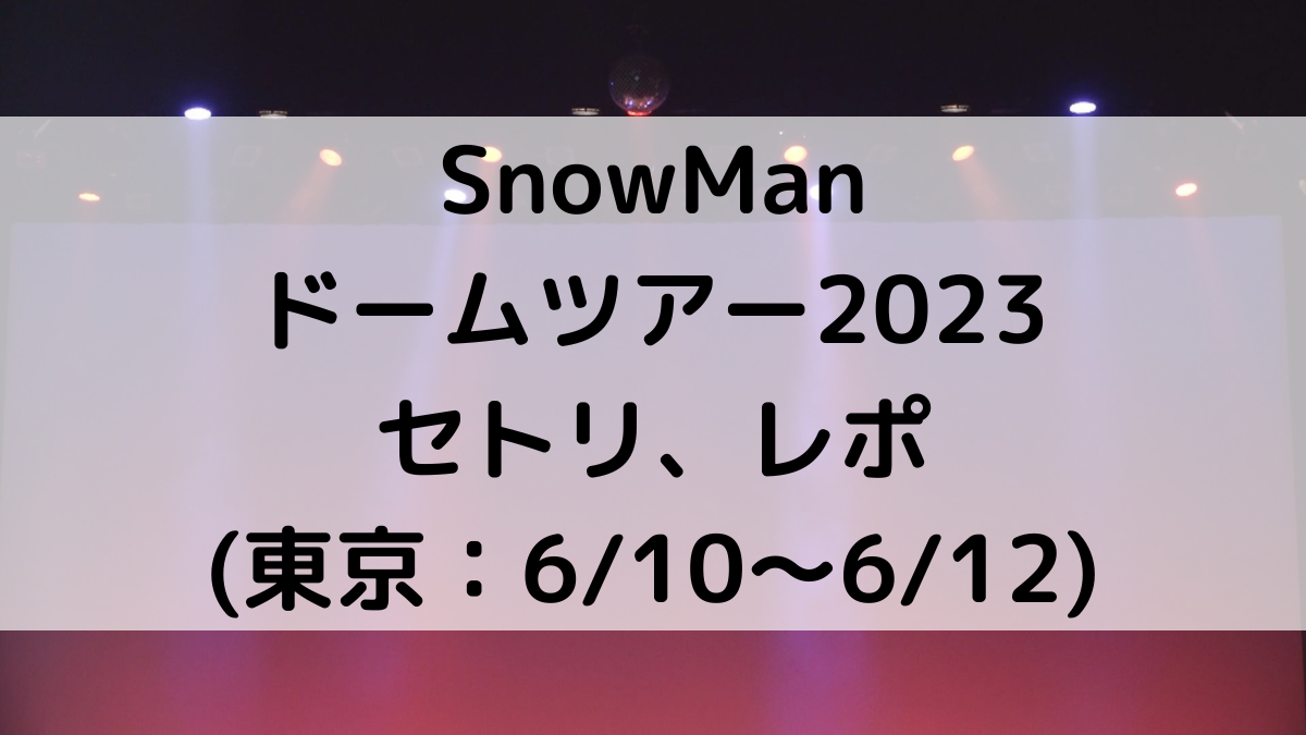 SnowManドームツアー2023東京のセトリ/曲順番！感想レポ・ファンサ(6/10〜6/12)