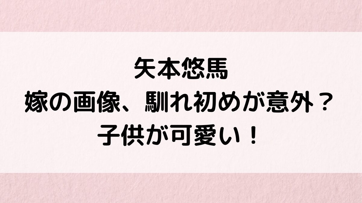 矢本悠馬の嫁/結婚相手の画像、馴れ初めが意外?子供が可愛くて性別、年齢、名前も!