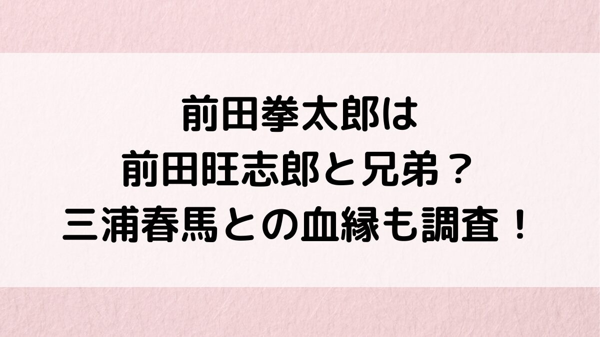 前田拳太郎と前田旺志郎は兄弟？三浦春馬とも似てて血縁関係、妹など家族構成も調査！