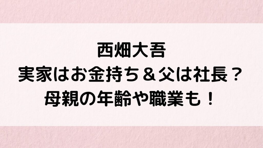 西畑大吾の実家がお金持ち＆父親は社長？母親の年齢や職業、新金岡で一人暮らしか調査！