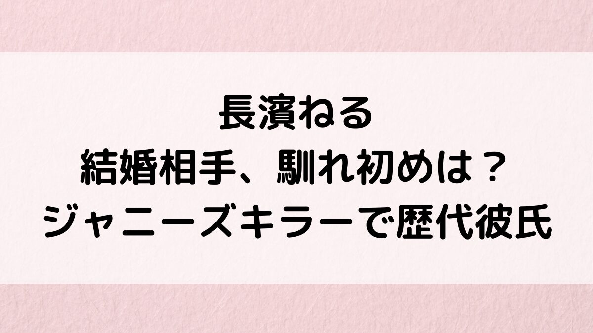 長濱ねるの結婚相手/旦那、馴れ初めは？ジャニーズキラーで歴代彼氏、井上竜馬との破局理由も