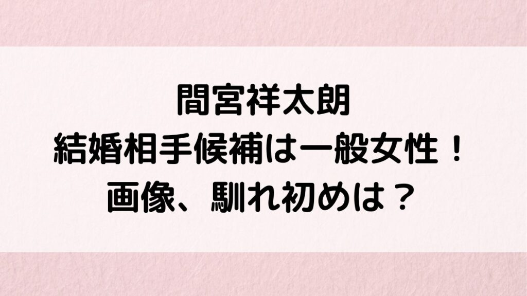 間宮祥太朗の結婚相手候補は一般女性!画像、馴れ初め、結婚願望、元彼女は大社カリンや菜々緒も?