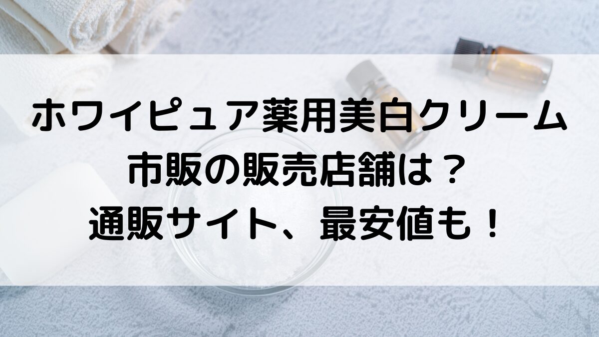 ﾎﾜｲﾋﾟｭｱ薬用美白ｸﾘｰﾑはﾄﾞﾗｯｸﾞｽﾄｱどこで買える？市販の販売店舗、通販ｻｲﾄ最安値も！