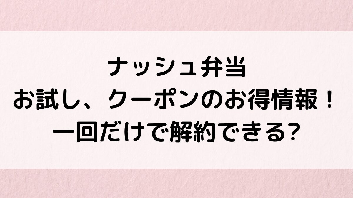 ナッシュ弁当のお試し、初回3000円クーポンなどお得情報！一回だけで解約できるか、口コミ評判も！