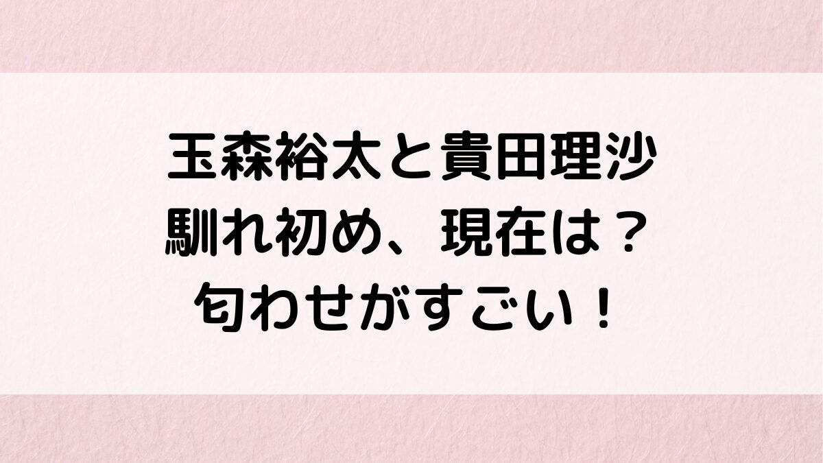 玉森裕太と貴田理沙の馴れ初め・共演、現在別れた？匂わせが多すぎ＆熱愛報道も調査