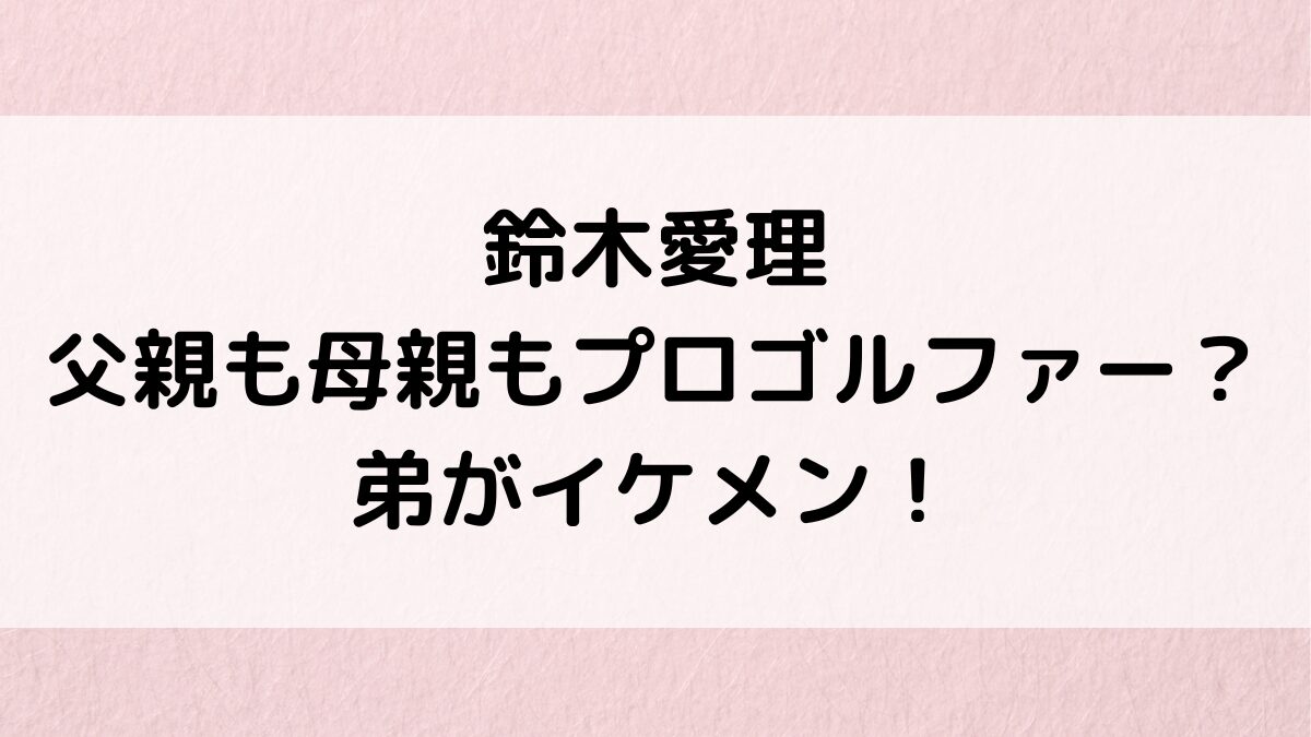 鈴木愛理は父親も母親もプロゴルファー？弟のイケメン画像・年齢や仕事、鈴木雅之との関係も調査！