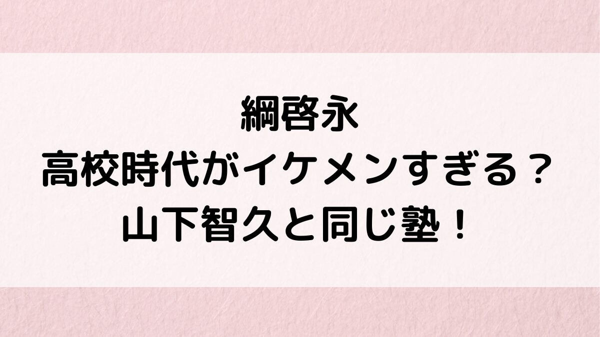 綱啓永の高校時代がイケメンすぎる(画像)？山下智久と同じ塾で、出身中学、日本大学でﾃﾞﾋﾞｭｰの経緯も