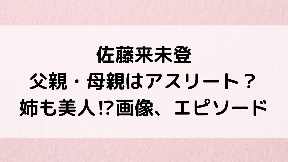 佐藤来未登の父親・母親はｱｽﾘｰﾄ？姉も美人なのか画像、仲良しｴﾋﾟｿｰﾄﾞ、実家・身長などﾌﾟﾛﾌｨｰﾙ