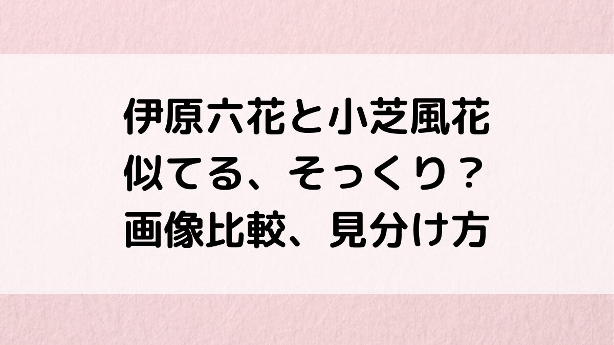 伊原六花と小芝風花が似てる？画像比較＆見分け方、他にもそっくりな芸能人を調査！