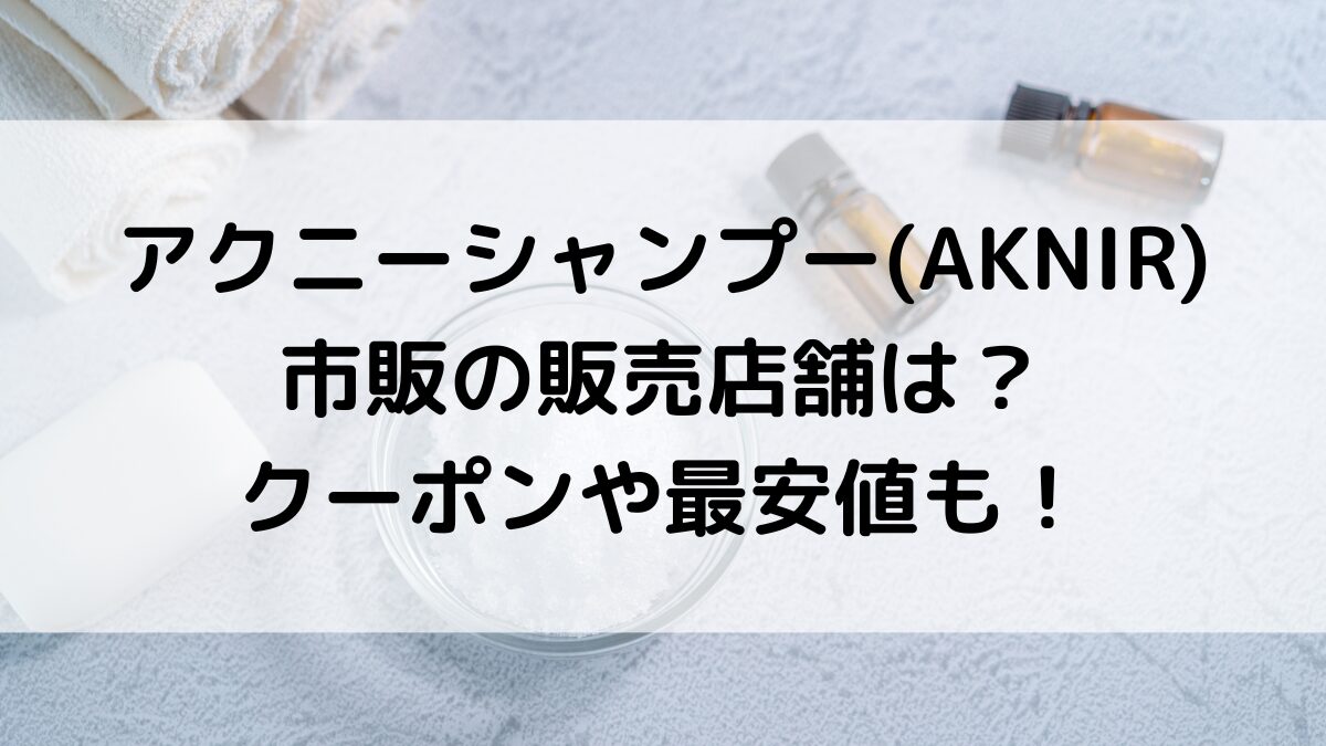 アクニーシャンプーAKNIRの市販の販売店舗は？通販サイト取り扱い、クーポン・お試し・最安値も！