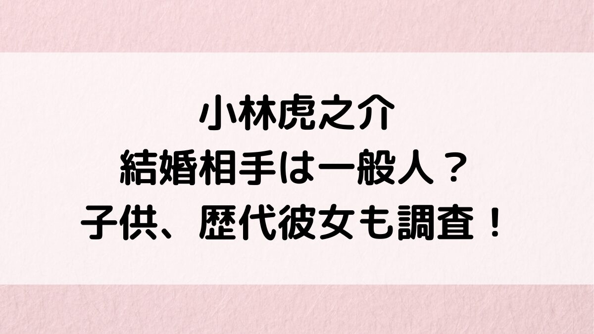 小林虎之介の結婚相手/嫁は一般人？子供、歴代彼女や熱愛、好きなタイプ