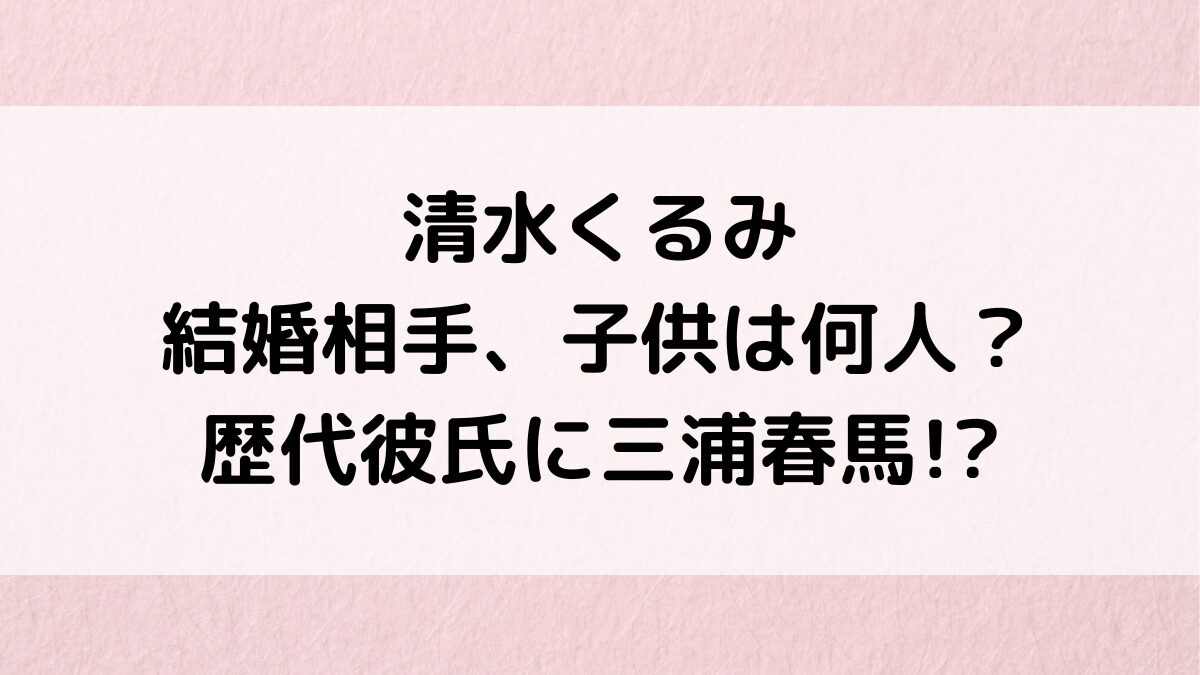 清水くるみの結婚相手/夫、子供は何人？歴代彼氏に三浦春馬や神木隆之介の噂、結婚願望＆好きなタイプ
