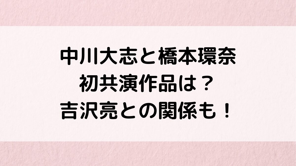 中川大志と橋本環奈の初共演作品＆画像、吉沢亮と三角関係？年齢・身長差、フライデー、交際期間も！