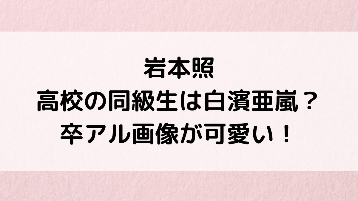 岩本照の高校時代の同級生は白濱亜嵐？卒アル画像が可愛い、深澤辰哉とのエピソード、大学中退の噂も