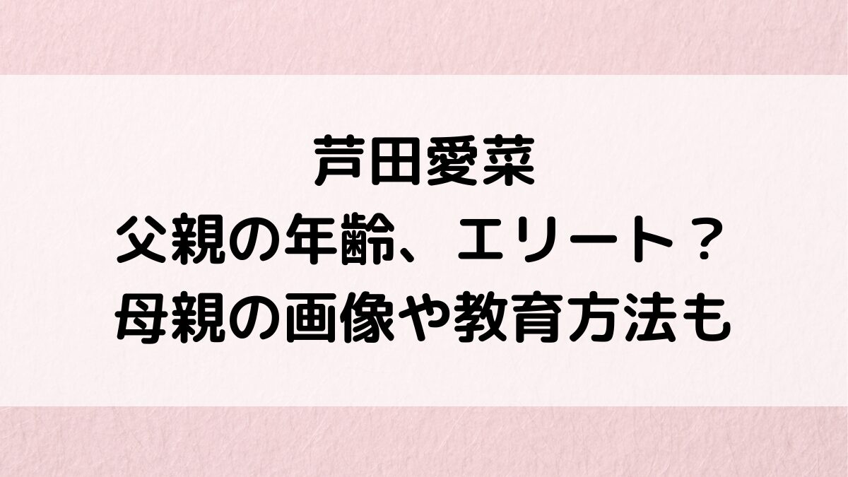 芦田愛菜の父親の年齢、職業は三井住友銀行ｴﾘｰﾄで学歴すごい！母親の美人画像、本など教育方法も