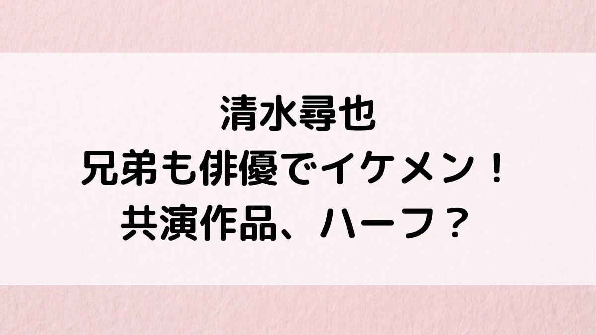 清水尋也は兄弟も俳優でイケメン画像！共演作品、ハーフの噂、父親母親の職業も芸能関係？