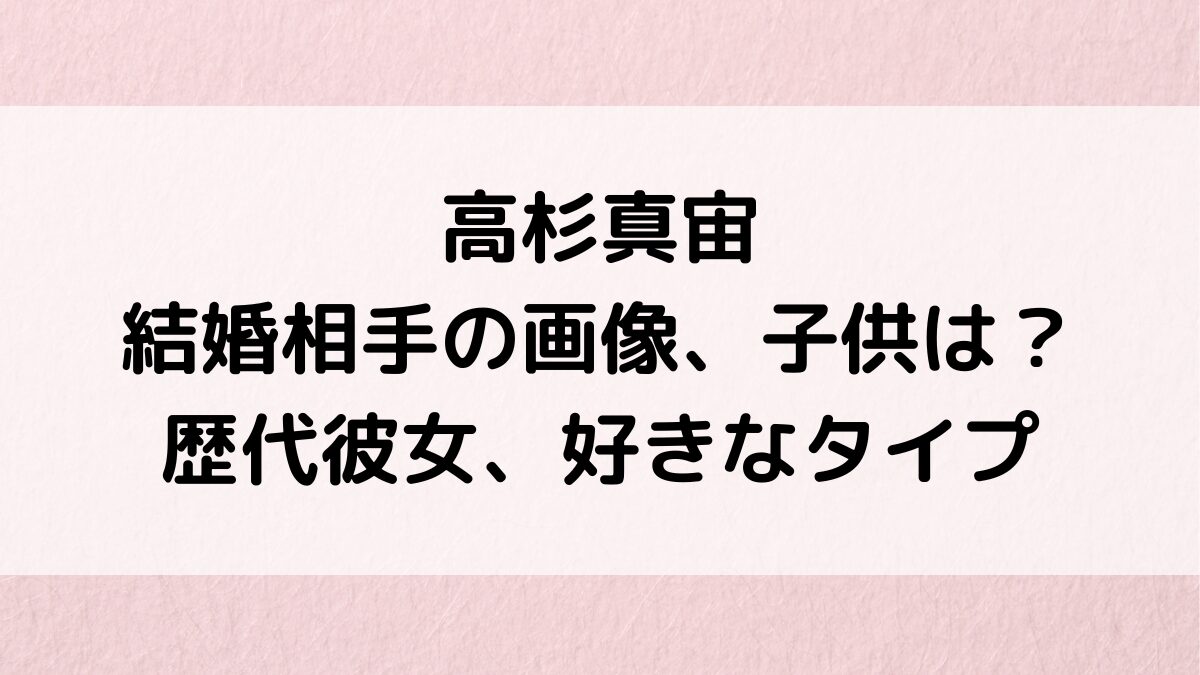 高杉真宙の結婚相手/嫁の画像、子供は何人？歴代彼女、好きなタイプはよく食べる人！