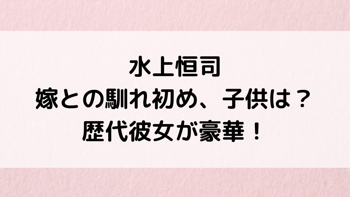 水上恒司の結婚相手/嫁との馴れ初め、子供の画像は?歴代彼女が豪華、好きなタイプ&恋愛観も!