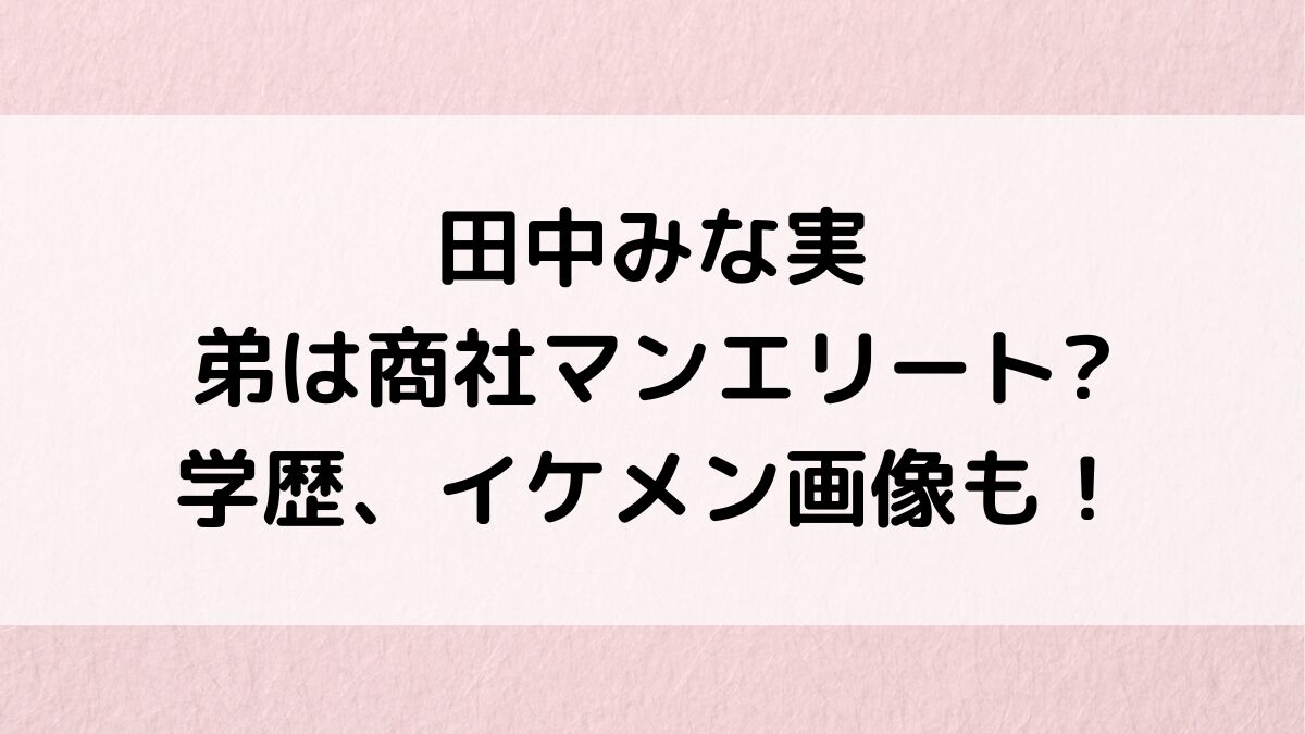 田中みな実の弟は商社マンエリートで学歴もすごい！イケメン画像、年齢差や名前、仲良しエピソードも